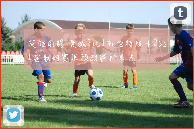 英超前瞻 曼城2比1布伦特纽卡2比1富勒姆赛果预测解析看点